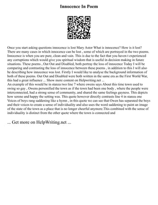 Innocence In Poem
Once you start asking questions innocence is lost Mary Astor What is innocence? How is it lost?
There are many cases in which innocence can be lost , some of which are portrayed in the two poems.
Innocence is when you are pure, clean and vain. This is due to the fact that you haven t experienced
any corruptions which would give you spiritual wisdom that is useful in decision making in future
situations. These poems , Out Out and Disabled, both portray the loss of innocence Today I will be
comparing and contrasting the loss of innocence between these poems , in addition to this I will also
be describing how innocence was lost. Firstly I would like to analyse the background information of
both of these poems. Out Out and Disabled were both written in the same era as the First World War,
this had a great influence ... Show more content on Helpwriting.net ...
An example of this would be in stanza two line 7 where owens says About this time town used to
swing so gay , Owens personified the town as if the town had been one body , where the people were
interconnected, had a strong sense of community, and shared the same feelings gayness. This depicts
how serene and happy the setting was. This quote however directly contrasts line 4 in stanza one
Voices of boys rang saddening like a hymn , in this quote we can see that Owen has separated the boys
and their voices to create a sense of individuality and also uses the word saddening to paint an image
of the state of the town as a place that is no longer cheerful anymore.This combined with the sense of
individuality is distinct from the other quote where the town is connected and
... Get more on HelpWriting.net ...
 