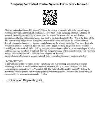 Analyzing Networked Control Systems For Network Induced...
Abstract Networked Control Systems (NCS) are the control systems in which the control loop is
connected through a communication channel. There has been an increased attention to the use of
Network Control System (NCS) in recent years because of their cost effective and flexible
applications. But one of the major issues that need to be studied and solved in NCS is the delay of the
data transmission which occurs throughout the communication network in the system and thus
degrades the control system performance and also causes the system instability. This paper basically
presents an analysis of network delay in NCS. In this paper, we have designed a model of delay
control system for network induced delay using the simulation model of network control system delay
and thus analysed the effect of network delay on the performance of the control system. The TrueTime
toolbox of Matlab/Simulink is used for simulating the NCS model.
Keywords networked control system, network delay, control performance, truetime, stability
I.INTRODUCTION
In conventional control systems, control signals are sent over the loop using analog or digital
technology whereas in modern control systems, the control loop is closed through a real time
communication network by T. C. Yang et al. [1]. The Networked Control Systems (NCSs) are the
distributed control systems in which the system components (sensors, actuators and controllers) are
connected by communication networks [2]. One
... Get more on HelpWriting.net ...
 