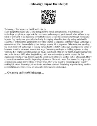 Technology Impact On Lifestyle
Technology: The Impact on Health and Lifestyle
Many people these days tend to shy from person to person conversations. Why? Because of
technology, people these days lack the experience and courage to speak to each other without being
timid or awkward. It has become a normal habit in our society to communicate through phones and
laptops. Day by day, our generation is slowly developing a horrible future by losing social skills.
Majority of of the current generation believe that internet is important and that we need technology to
communicate. Also, humans believe that living a healthy life is important. Who knew that spending
too much time with technology is causing human health to fade? Technology could possibly kill us or
harm our health in numerous unspeakable ways. Something as simple as holding a phone, texting,
watching T.V, or playing video games can have a significant effect on our health. Electronical devices
start as far back as 1835 when Joseph Henry, who was an American scientist, created the first
electronical remote device. Joseph created a remote switch that was used as part of a telegraph. Henry
s remote idea was later used for improving telephones. Electronics were first invented to help people
communicate and/or improve their everyday lives. They were meant to enhance people s lives by
making life easier. These days, those factors have been replaced from being helpful to being used for
personal pleasure. Now, people are using electronic devices in improper
... Get more on HelpWriting.net ...
 