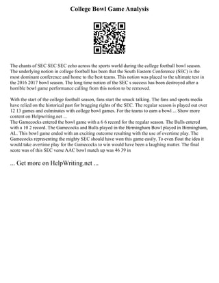 College Bowl Game Analysis
The chants of SEC SEC SEC echo across the sports world during the college football bowl season.
The underlying notion in college football has been that the South Eastern Conference (SEC) is the
most dominant conference and home to the best teams. This notion was placed to the ultimate test in
the 2016 2017 bowl season. The long time notion of the SEC s success has been destroyed after a
horrible bowl game performance calling from this notion to be removed.
With the start of the college football season, fans start the smack talking. The fans and sports media
have relied on the historical past for bragging rights of the SEC. The regular season is played out over
12 13 games and culminates with college bowl games. For the teams to earn a bowl ... Show more
content on Helpwriting.net ...
The Gamecocks entered the bowl game with a 6 6 record for the regular season. The Bulls entered
with a 10 2 record. The Gamecocks and Bulls played in the Birmingham Bowl played in Birmingham,
AL. This bowl game ended with an exciting outcome resulting with the use of overtime play. The
Gamecocks representing the mighty SEC should have won this game easily. To even float the idea it
would take overtime play for the Gamecocks to win would have been a laughing matter. The final
score was of this SEC verse AAC bowl match up was 46 39 in
... Get more on HelpWriting.net ...
 
