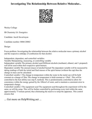 Investigating The Relationship Between Relative Molecular...
Wesley College
IB Chemistry IA: Energetics
Candidate: Jacob Savarirayan
Candidate number: 0006120082
Design:
Focus problem: Investigating the relationship between the relative molecular mass a primary alcohol
and the respective enthalpy of combustion for that alcohol.
Independent, dependent, and controlled variables:
Variable Manipulating, measuring, or controlling variable
Independent variable The primary alcohol used Different alcohols (methanol, ethanol, and 1 propanol)
will all be used within their respective spirit burners.
Dependent variable The amount (mass) of alcohol burned The dependent variable will be measured by
taking readings of both the initial and final masses of the spirit burner (without the cap) thus the
change in mass can be calculated.
Controlled variable 1 The change in temperature within the water in the metal can will be held
constant at a change of 20oc The change in temperature is held constant at +20oC. This will be
controlled to the best ability (see step 8, method). This is predominantly controlled to allow for
consistency within the energy gained by the 100cm3 of water, and to maintain a consistent error in
temperature change.
Controlled variable 2 The equipment used The equipment used throughout the experiment will be the
same, as will the setup. This will be further controlled by performing every trial within the same
approximately 75 minute period, thus eliminating the need to re setup the apparatus. This control
ensures that
... Get more on HelpWriting.net ...
 