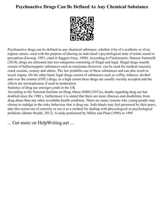 Psychoactive Drugs Can Be Defined As Any Chemical Substance
Psychoactive drugs can be defined as any chemical substance, whether it be of a synthetic or of an
organic nature, used with the purpose of altering an individual s psychological state of mind, mood or
perception (Gossop, 1993, cited in Saggers Gray, 1998). According to Fleckenstein, Hanson Venturelli
(2014), drugs are allocated into two categories consisting of illegal and legal. Illegal drugs usually
consist of hallucinogenic substances such as marijuana (however, can be used for medical reasons),
crack cocaine, ecstasy and others. The law prohibits use of these substances and can also result in
social stigma. On the other hand, legal drugs consist of substances such as coffee, tobacco, alcohol
and over the counter (OTC) drugs, to a high extent these drugs are usually socially accepted and the
effects are inconspicuous if used in moderation.
Statistics of drug use amongst youth in the UK
According to the National Institute on Drug Abuse (NHI) (2012a), deaths regarding drug use has
doubled since the 1980 s, furthermore it is stated that there are more illnesses and disabilities from
drug abuse than any other avoidable health condition. There are many reasons why young people may
choose to indulge in the risky behaviour that is drug use. Individuals may feel pressured by their peers,
take this action out of curiosity or use it as a method for dealing with physiological or psychological
problems (Better Health, 2012). A study performed by Miller and Plant (1996) in 1995
... Get more on HelpWriting.net ...
 