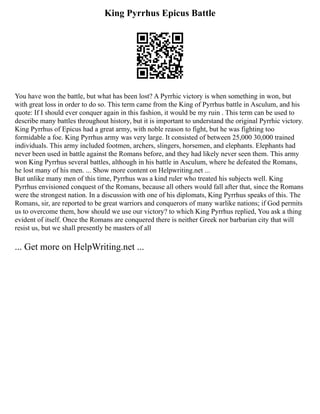 King Pyrrhus Epicus Battle
You have won the battle, but what has been lost? A Pyrrhic victory is when something in won, but
with great loss in order to do so. This term came from the King of Pyrrhus battle in Asculum, and his
quote: If I should ever conquer again in this fashion, it would be my ruin . This term can be used to
describe many battles throughout history, but it is important to understand the original Pyrrhic victory.
King Pyrrhus of Epicus had a great army, with noble reason to fight, but he was fighting too
formidable a foe. King Pyrrhus army was very large. It consisted of between 25,000 30,000 trained
individuals. This army included footmen, archers, slingers, horsemen, and elephants. Elephants had
never been used in battle against the Romans before, and they had likely never seen them. This army
won King Pyrrhus several battles, although in his battle in Asculum, where he defeated the Romans,
he lost many of his men. ... Show more content on Helpwriting.net ...
But unlike many men of this time, Pyrrhus was a kind ruler who treated his subjects well. King
Pyrrhus envisioned conquest of the Romans, because all others would fall after that, since the Romans
were the strongest nation. In a discussion with one of his diplomats, King Pyrrhus speaks of this. The
Romans, sir, are reported to be great warriors and conquerors of many warlike nations; if God permits
us to overcome them, how should we use our victory? to which King Pyrrhus replied, You ask a thing
evident of itself. Once the Romans are conquered there is neither Greek nor barbarian city that will
resist us, but we shall presently be masters of all
... Get more on HelpWriting.net ...
 
