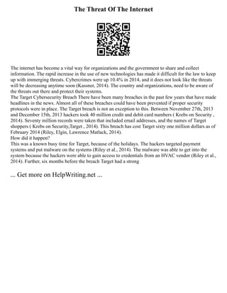 The Threat Of The Internet
The internet has become a vital way for organizations and the government to share and collect
information. The rapid increase in the use of new technologies has made it difficult for the law to keep
up with immerging threats. Cybercrimes were up 10.4% in 2014, and it does not look like the threats
will be decreasing anytime soon (Kassner, 2014). The country and organizations, need to be aware of
the threats out there and protect their systems.
The Target Cybersecurity Breach There have been many breaches in the past few years that have made
headlines in the news. Almost all of these breaches could have been prevented if proper security
protocols were in place. The Target breach is not an exception to this. Between November 27th, 2013
and December 15th, 2013 hackers took 40 million credit and debit card numbers ( Krebs on Security ,
2014). Seventy million records were taken that included email addresses, and the names of Target
shoppers ( Krebs on Security,Target , 2014). This breach has cost Target sixty one million dollars as of
February 2014 (Riley, Elgin, Lawrence Matlack, 2014).
How did it happen?
This was a known busy time for Target, because of the holidays. The hackers targeted payment
systems and put malware on the systems (Riley et al., 2014). The malware was able to get into the
system because the hackers were able to gain access to credentials from an HVAC vendor (Riley et al.,
2014). Further, six months before the breach Target had a strong
... Get more on HelpWriting.net ...
 