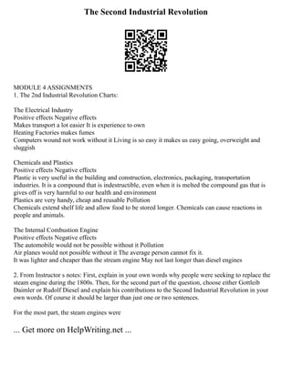 The Second Industrial Revolution
MODULE 4 ASSIGNMENTS
1. The 2nd Industrial Revolution Charts:
The Electrical Industry
Positive effects Negative effects
Makes transport a lot easier It is experience to own
Heating Factories makes fumes
Computers wound not work without it Living is so easy it makes us easy going, overweight and
sluggish
Chemicals and Plastics
Positive effects Negative effects
Plastic is very useful in the building and construction, electronics, packaging, transportation
industries. It is a compound that is indestructible, even when it is melted the compound gas that is
gives off is very harmful to our health and environment
Plastics are very handy, cheap and reusable Pollution
Chemicals extend shelf life and allow food to be stored longer. Chemicals can cause reactions in
people and animals.
The Internal Combustion Engine
Positive effects Negative effects
The automobile would not be possible without it Pollution
Air planes would not possible without it The average person cannot fix it.
It was lighter and cheaper than the stream engine May not last longer than diesel engines
2. From Instructor s notes: First, explain in your own words why people were seeking to replace the
steam engine during the 1800s. Then, for the second part of the question, choose either Gottleib
Daimler or Rudolf Diesel and explain his contributions to the Second Industrial Revolution in your
own words. Of course it should be larger than just one or two sentences.
For the most part, the steam engines were
... Get more on HelpWriting.net ...
 