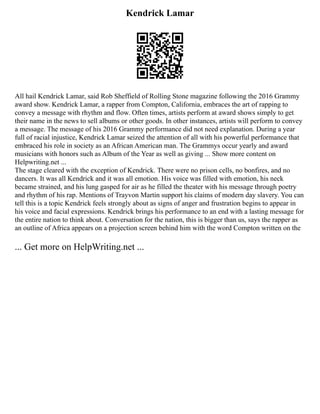 Kendrick Lamar
All hail Kendrick Lamar, said Rob Sheffield of Rolling Stone magazine following the 2016 Grammy
award show. Kendrick Lamar, a rapper from Compton, California, embraces the art of rapping to
convey a message with rhythm and flow. Often times, artists perform at award shows simply to get
their name in the news to sell albums or other goods. In other instances, artists will perform to convey
a message. The message of his 2016 Grammy performance did not need explanation. During a year
full of racial injustice, Kendrick Lamar seized the attention of all with his powerful performance that
embraced his role in society as an African American man. The Grammys occur yearly and award
musicians with honors such as Album of the Year as well as giving ... Show more content on
Helpwriting.net ...
The stage cleared with the exception of Kendrick. There were no prison cells, no bonfires, and no
dancers. It was all Kendrick and it was all emotion. His voice was filled with emotion, his neck
became strained, and his lung gasped for air as he filled the theater with his message through poetry
and rhythm of his rap. Mentions of Trayvon Martin support his claims of modern day slavery. You can
tell this is a topic Kendrick feels strongly about as signs of anger and frustration begins to appear in
his voice and facial expressions. Kendrick brings his performance to an end with a lasting message for
the entire nation to think about. Conversation for the nation, this is bigger than us, says the rapper as
an outline of Africa appears on a projection screen behind him with the word Compton written on the
... Get more on HelpWriting.net ...
 