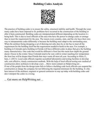 Building Codes Analysis
The practice of building codes is to ensure the safety, structural stability and health. Through the years
many codes have been imposed to fix problems have occurred in the construction of the building or
after it been constructed. Building codes are interpenetrated different depending on the location it s
being built. This is due to local officials of the area who have the power to change codes or arrange
than to meet the requirement for the area. The reason every country, state, and the city have their own
way to interpenetrate codes differently is because the building must adapt to the surrounding area.
When the architect being designing a set of drawing not only does he or she has to meet all the
requirement for the building itself but the requirement needed to build in the area. For example, a
building in Colorado and a building in Florida will have different codes in place that give the building
many characteristics. One code that would be different is frost line this mean how depth the ground
doesn t freeze in the winter. Since Colorado tend to be very cold in winter reaching low temperature
the frost line will be deeper than Florida that stays warm all most all year. According to Allen, E.,
Iano, J. (2013). Local code officials regulate accredited laboratories and testing facilities to develop
safe, cost effective, timely construction methods. With the help of local official testing new method of
construction allow architects to develop a new ... Show more content on Helpwriting.net ...
If one of the people from the design team fails to follow a building code local officials can suspend the
construction or charge the company for not following the required minimum for the building. It s the
best interest of the architect, engineer or general contractor to stay up today with building codes and
don t interpret the codes in a wrong
... Get more on HelpWriting.net ...
 