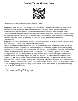Domino Theory Vietnam Essay
1.Vietnamese and the relationship to the Domino Theory
Background: what this was a cold war policy that if one nation turned communist the other nations
would soon follow pursue and turn communist as well. The main reason why vietnamese was
involved was because Eisenhower, believed that vietnamese would fall for communist. John F.
Kennedy had helped by sending resources and such to south vietnamese and of non communist forces
that were fighting a civil war in laos. At the end north vietnamese did not succeed to overtake so they
were safe, they also helped by marching to south asia to stop the spread of communist.
2.Tet Offensive
Background: What this was a series of attacks in north vietnamese on over 100 cities. The main point
about the attacks ... Show more content on Helpwriting.net ...
Many of the military there were bad and close to collapsing and such. Behind the scenes though the
US diplomats and the CIA operatives were there trying to hold things together. Johnson was getting
impatient so he took matters into his own hands and ordered a heavy bombing campaign against north
vietnam.He also had ordered the relocation of US planes from Okinawa, Japan to Da Nan. The
military planners had also made up a list of what were the north vietnamese targets: military bases,
munitions dumps, fuel storage depots and roads and bridges. The amount that the american airlift
dropped 864,000 tons of bombs over north vietnam and viet cong. Rolling thunder which was the
american airlift were set to killed between 80,000 and 120,000 north vietnamese, most of them were
civilians. The first months saw the arrival of us combat troops in china beach. The involvement of the
us was changing rapidly,there was many attacks which caused many deaths in places like viet cong,
Chu Lai, North Vietnamese and
... Get more on HelpWriting.net ...
 
