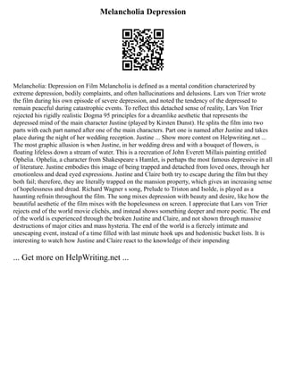 Melancholia Depression
Melancholia: Depression on Film Melancholia is defined as a mental condition characterized by
extreme depression, bodily complaints, and often hallucinations and delusions. Lars von Trier wrote
the film during his own episode of severe depression, and noted the tendency of the depressed to
remain peaceful during catastrophic events. To reflect this detached sense of reality, Lars Von Trier
rejected his rigidly realistic Dogma 95 principles for a dreamlike aesthetic that represents the
depressed mind of the main character Justine (played by Kirsten Dunst). He splits the film into two
parts with each part named after one of the main characters. Part one is named after Justine and takes
place during the night of her wedding reception. Justine ... Show more content on Helpwriting.net ...
The most graphic allusion is when Justine, in her wedding dress and with a bouquet of flowers, is
floating lifeless down a stream of water. This is a recreation of John Everett Millais painting entitled
Ophelia. Ophelia, a character from Shakespeare s Hamlet, is perhaps the most famous depressive in all
of literature. Justine embodies this image of being trapped and detached from loved ones, through her
emotionless and dead eyed expressions. Justine and Claire both try to escape during the film but they
both fail; therefore, they are literally trapped on the mansion property, which gives an increasing sense
of hopelessness and dread. Richard Wagner s song, Prelude to Triston and Isolde, is played as a
haunting refrain throughout the film. The song mixes depression with beauty and desire, like how the
beautiful aesthetic of the film mixes with the hopelessness on screen. I appreciate that Lars von Trier
rejects end of the world movie clichés, and instead shows something deeper and more poetic. The end
of the world is experienced through the broken Justine and Claire, and not shown through massive
destructions of major cities and mass hysteria. The end of the world is a fiercely intimate and
unescaping event, instead of a time filled with last minute hook ups and hedonistic bucket lists. It is
interesting to watch how Justine and Claire react to the knowledge of their impending
... Get more on HelpWriting.net ...
 