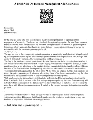 A Brief Note On Business Management And Cost Costs
Economics
Gavin Clark
HND Business
1.
In the simplest term, total cost is all the costs incurred in the production of a product or the
engagement of an activity. Total costs are calculated through adding together the total fixed costs and
the total variable costs. Variable costs are costs that change based on the amount of goods bought or
the amount of services used. Fixed costs are costs that don t change each month due to having no
relationship with the amount of products produced.
TC=TVC+TFC
The average cost is the average total costs of production at a particular level of output. It is calculated
by dividing the total costs by the level of output produced in relation to production. The average total
cost will fall initially bottom ... Show more content on Helpwriting.net ...
The first is the barriers to entry for new firms. Because there are few firms operating in the market, it
can be very difficult to enter the market. In some highly profitable and competitive markets, it can be
near impossible to get a foothold in the market. Another characteristic is the interdependence of firms.
Because of the few number of firms operating, they need to take into account the actions the others.
This means they are dependent on the other firms. All the firms are affected by their rival s actions for
things like price, product specification and advertising. None of the firms can stop observing the other
businesses as this could leave them at a disadvantage in the way they operate.
With an oligopoly, the demand curve is both elastic and inelastic. If the demand curve is above the
kink, it is elastic. This is because if the firm attempts to put the price up, the other firms operating will
not follow them in doing so. If the demand curve is below the kink, it is inelastic. This is because the
other firms will follow them as customers will switch to the cheaper business, if they don t demand to
go down.
3.
A monopoly market structure is when a single business is operating in a market unchallenged and
without competition. This means that if people need a specific product or service there is only one
business to buy it form. This leads to the single business
... Get more on HelpWriting.net ...
 