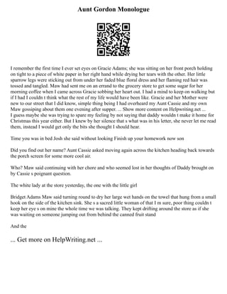 Aunt Gordon Monologue
I remember the first time I ever set eyes on Gracie Adams; she was sitting on her front porch holding
on tight to a piece of white paper in her right hand while drying her tears with the other. Her little
sparrow legs were sticking out from under her faded blue floral dress and her flaming red hair was
tossed and tangled. Maw had sent me on an errand to the grocery store to get some sugar for her
morning coffee when I came across Gracie sobbing her heart out. I had a mind to keep on walking but
if I had I couldn t think what the rest of my life would have been like. Gracie and her Mother were
new to our street that I did know, simple thing being I had overheard my Aunt Cassie and my own
Maw gossiping about them one evening after supper. ... Show more content on Helpwriting.net ...
I guess maybe she was trying to spare my feeling by not saying that daddy wouldn t make it home for
Christmas this year either. But I knew by her silence that s what was in his letter, she never let me read
them, instead I would get only the bits she thought I should hear.
Time you was in bed Josh she said without looking Finish up your homework now son
Did you find out her name? Aunt Cassie asked moving again across the kitchen heading back towards
the porch screen for some more cool air.
Who? Maw said continuing with her chore and who seemed lost in her thoughts of Daddy brought on
by Cassie s poignant question.
The white lady at the store yesterday, the one with the little girl
Bridget Adams Maw said turning round to dry her large wet hands on the towel that hung from a small
hook on the side of the kitchen sink. She s a sacred little woman of that I m sure, poor thing couldn t
keep her eye s on mine the whole time we was talking. They kept drifting around the store as if she
was waiting on someone jumping out from behind the canned fruit stand
And the
... Get more on HelpWriting.net ...
 