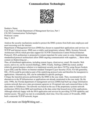 Communications Technologies
Student s Name
Case Study 1: Florida Department of Management Services, Part 1
CIS 505 Communication Technologies
Professor s name
May 5, 2013
Analyze the security mechanisms needed to protect the DMS systems from both state employees and
users accessing over the internet:
Department of Management Services (DMS) has chosen to expand their applications and services via
TCP/IP and Internet access. DMS uses a widely used proprietary scheme: IBM s Systems Network
Architecture (SNA) which provides support for TCP/IP (Transmission Control Protocol/Internet
Protocol). SNA architecture is projected to remain important for some years to come. Implementing
standardized protocol architectures allow DMS ongoing communication with suppliers, ... Show more
content on Helpwriting.net ...
Thus, all distributed applications, including remote logon, client/server, email, file transfer, Web
access, and so on, can be secured (Stallings, 2009). Finally, Stallings (2009) has noted, another
relatively general purpose solution is to implement security just above TCP by using Secure Sockets
Layer (SSL) and the follow on Internet standard Transport Layer Security (TLS). For full generality,
SSL, (TLS) could be provided as part of the underlying protocol suite and therefore be transparent to
applications. Alternatively, SSL can be embedded in specific packages.
Critique the transition process performed by the DMS in the case study. Then, recommend two (2)
alternatives to the IP Infrastructure or applications not already mentioned in the case study: By the
early 1990s, the Florida department of management services (DMS) had built up a large information
systems network that serve state government agencies in 10 regional sites and connected these to the
data center in Tallahassee. The network was based on the use of the proprietary systems network
architecture (SNA) from IBM and mainframe at the data center that housed most of the applications.
Although relatively happy with the SNA application and services by providing TCP/IP capability and
internet access. The goal was met in a remarkably short time. Over the course of 30 months, DMS
built a statewide TCP/IP network, began
... Get more on HelpWriting.net ...
 
