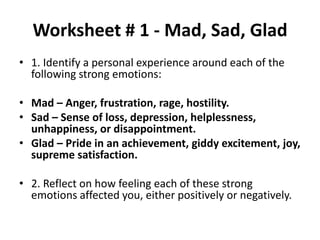 Worksheet # 1 - Mad, Sad, Glad
• 1. Identify a personal experience around each of the
following strong emotions:
• Mad – Anger, frustration, rage, hostility.
• Sad – Sense of loss, depression, helplessness,
unhappiness, or disappointment.
• Glad – Pride in an achievement, giddy excitement, joy,
supreme satisfaction.
• 2. Reflect on how feeling each of these strong
emotions affected you, either positively or negatively.
 