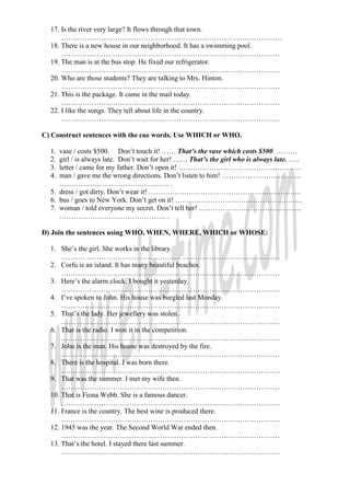 17. Is the river very large? It flows through that town.
………………………………………………………………………………….
18. There is a new house in our neighborhood. It has a swimming pool.
…………………………………………………………………………………
19. The man is at the bus stop. He fixed our refrigerator.
…………………………………………………………………………………
20. Who are those students? They are talking to Mrs. Hinton.
…………………………………………………………………………………
21. This is the package. It came in the mail today.
…………………………………………………………………………………
22. I like the songs. They tell about life in the country.
…………………………………………………………………………………
C) Construct sentences with the cue words. Use WHICH or WHO.
1. vase / costs $500. Don’t touch it! …… That’s the vase which costs $500. ………
2. girl / is always late. Don’t wait for her! …… That’s the girl who is always late. …..
3. letter / came for my father. Don’t open it! …………………………………………….
4. man / gave me the wrong directions. Don’t listen to him! …………………………….
……………………………………….. .
5. dress / got dirty. Don’t wear it! ………………………………………………………..
6. bus / goes to New York. Don’t get on it! ………………………………………………
7. woman / told everyone my secret. Don’t tell her! ……………………………………..
……………………………………… .
D) Join the sentences using WHO, WHEN, WHERE, WHICH or WHOSE:
1. She’s the girl. She works in the library.
…………………………………………………………………………………
2. Corfu is an island. It has many beautiful beaches.
…………………………………………………………………………………
3. Here’s the alarm clock. I bought it yesterday.
…………………………………………………………………………………
4. I’ve spoken to John. His house was burgled last Monday.
…………………………………………………………………………………
5. That’s the lady. Her jewellery was stolen.
…………………………………………………………………………………
6. That is the radio. I won it in the competition.
…………………………………………………………………………………
7. John is the man. His house was destroyed by the fire.
…………………………………………………………………………………
8. There is the hospital. I was born there.
…………………………………………………………………………………
9. That was the summer. I met my wife then.
…………………………………………………………………………………
10. That is Fiona Webb. She is a famous dancer.
…………………………………………………………………………………
11. France is the country. The best wine is produced there.
…………………………………………………………………………………
12. 1945 was the year. The Second World War ended then.
…………………………………………………………………………………
13. That’s the hotel. I stayed there last summer.
…………………………………………………………………………………
 