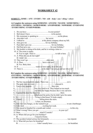 WORKSHEET 42
SUBJECT : SOME- / ANY- / EVERY- / NO- with –body / -one / -thing / -where
A) Complete the sentences using SOMEONE / ANYONE / NO ONE / SOMETHING /
ANYTHING / NOTHING / SOMEWHERE / ANYHWHERE / NOWHERE / EVERYONE
/ EVERYTHING / EVERYWHERE:
1. Do you have ……………………………. in your pocket?
2. Bob doesn’t have …………………………… in his pocket.
3. My roommate is speaking to ………………………… on the phone.
4. Ann didn’t tell ………………………. her secret.
5. I talked to ……………………… at the phone company about my bill.
6. Jane gave me ……………………….. for my birthday.
7. Paul didn’t give me …………………………. for my birthday.
8. Did Paul give you …………………………. for your birthday?
9. My brother is sitting at his desk, and he is writing a letter to ……………………… .
10. A: The room is empty.
B: You’re right. There is …………………………. to talk to here.
11. A: What did you do last night?
B: I didn’t do ……………………… .
12. They won’t go ……………………….. after dark.
13. A: Does ………………………… have a red pen?
B: Yes. Betty does.
14. If ……………………… wants to leave early, he or she can.
15. There is ……………………….. at the door. Can you go and see who it is?
B) Complete the sentences using SOMEONE / ANYONE / NO ONE / SOMETHING /
ANYTHING / NOTHING / SOMEWHERE / ANYHWHERE / NOWHERE / EVERYONE
/ EVERYTHING / EVERYWHERE:
1. The bus was completely empty. There was ……………………….. on it.
2. The party was very nice. ………………………….. enjoyed it.
3. Tom is very popular. ………………………… likes him.
4. ……………………….. was very kind to us. They helped us too much.
5. ……………………….. can make her happy because she is very sad now.
6. I opened the door but there was ………………………….. there.
7. ……………………….. telephoned the police but he didn’t give his name.
8. Is ……………………… living in that house? It looks empty.
9. I heard ………………………. falling down the stairs.
10. ………………………… is here, no absentees.
11. Jane was very hungry, so she wanted to go ……………………….. to eat a hamburger.
12. John went ……………………….. exciting last week.
13. She stayed in Đstanbul for a month and visited ………………………… in this city.
14. What’s wrong? Have you got ………………………….. in your eye?
15. Does ………………………… mind if I smoke?
16. A: Where did you go for your holidays?
B: …………………… . I stayed at home.
17. The accident looked serious but fortunately ……………………….. was injured.
18. A: What did you have for breakfast?
B: ………………………. . I don’t usually have …………………… for breakfast.
 