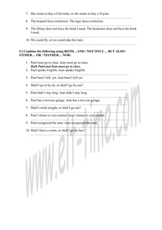 7. She wants to buy a Chevrolet, or she wants to buy a Toyota.
…………………………………………………………………………………
8. The leopard faces extinction. The tiger faces extinction.
…………………………………………………………………………………
9. The library does not have the book I need. The bookstore does not have the book
I need.
……………………………………………………………………………………
10. We could fly, or we could take the train.
……………………………………………………………………………………
C) Combine the following using BOTH…AND / NOT ONLY… BUT ALSO /
EITHER… OR / NEITHER… NOR:
1. Paul must go to class. Jean must go to class.
Both Paul and Jean must go to class.
2. Paul speaks English. Jean speaks English.
………………………………………………………………………………
3. Paul hasn’t left yet. Jean hasn’t left yet.
………………………………………………………………………………
4. Shall I go to by air, or shall I go by sea?
……………………………………………………………………………..
5. Paul didn’t stay long. Jean didn’t stay long.
……………………………………………………………………………..
6. Paul has a two-car garage. Jean has a two-car garage.
……………………………………………………………………………..
7. Shall I work tonight, or shall I go out?
……………………………………………………………………………..
8. Paul’s house is very central. Jean’s house is very central.
……………………………………………………………………………..
9. Paul recognized the man. Jean recognized the man.
……………………………………………………………………………..
10. Shall I have a swim, or shall I go by bus?
……………………………………………………………………………..
 