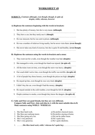 WORKSHEET 49
SUBJECT : Contrast: although, even though, though, in spite of,
despite, while, whereas, however
A) Rephrase the sentences beginning with the words in brackets:
1. She has plenty of money, but she is very mean. (although)
…………………………………………………………………………………
2. They have a car, but they rarely use it. (though)
…………………………………………………………………………………
3. He was innocent, but he was sent to prison. (although)
…………………………………………………………………………………
4. He was a number of relatives living nearby, but he never visits them. (even though)
…………………………………………………………………………………
5. She never takes any kind of exercise, but she is quite fit and healthy. (even though)
…………………………………………………………………………………
B) Rephrase the sentences using the words in brackets and a noun:
1. They went out for a walk, even though the weather was bad. (despite)
…………………………………………………………………………………
2. She managed to write, even though her hand was injured. (in spite of)
…………………………………………………………………………………
3. All the trains were on time, even though the snow was heavy. (despite)
…………………………………………………………………………………
4. Our coach didn’t arrive late, even though the traffic was terrible. (in spite of)
…………………………………………………………………………………
5. A lot of people buy those houses, even though the prices are high. (despite)
…………………………………………………………………………………
6. He stayed up late, even though he was very tired. (despite)
…………………………………………………………………………………
7. I didn’t buy the car, even though I had the money. (despite)
…………………………………………………………………………………
8. He stayed outside in the cold weather, even though he felt ill. (despite)
…………………………………………………………………………………
9. People continue to smoke, even though they know the dangers. (in spite of)
…………………………………………………………………………………
C) Sally and Peter are good friends, but they are very different.
Compare Sally and Peter. Join each idea in A with the most suitable idea in B.
Make sentences using WHILE / WHEREAS:
A B
1. She likes hard work. a) He prefers classical music.
2. She likes jazz and pop music. b) He prefers staying at home.
3. She likes going out a lot. c) He can be rather mean.
4. She’s very practical. d) He’s quite lazy.
5. She’s very generous. e) He’s quite idealistic.
1. ………She likes hard work, while / whereas he’s quite lazy………………………….
 