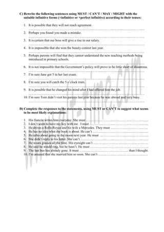 C) Rewrite the following sentences using MUST / CAN’T / MAY / MIGHT with the
suitable infinitive forms (+infinitive or +perfect infinitive) according to their tenses:
1. It is possible that they will not reach agreement.
……………………………………………………………………………………………
2. Perhaps you found you made a mistake.
……………………………………………………………………………………………
3. It is certain that our boss will give a rise in our salary.
……………………………………………………………………………………………
4. It is impossible that she won the beauty contest last year.
……………………………………………………………………………………………
5. Perhaps parents will find that they cannot understand the new teaching methods being
introduced in primary schools.
……………………………………………………………………………………………
6. It is not impossible that the Government’s policy will prove to be little short of disastrous.
……………………………………………………………………………………………
7. I’m sure Jane got 5 in her last exam.
……………………………………………………………………………………………
8. I’m sure you will catch the 5 o’clock train.
……………………………………………………………………………………………
9. It is possible that he changed his mind after I had offered him the job.
……………………………………………………………………………………………
10. I’m sure Tom didn’t visit his parents last year because he was abroad and very busy.
……………………………………………………………………………………………
D) Complete the responses to the statements, using MUST or CAN’T to suggest what seems
to be most likely explanations:
1. His fiancée writes him everyday. She must ………………………………………………...
2. I don’t seem to have my key with me . I must ……………………………………………...
3. He drives a Rolls-Royce and his wife a Mercedes. They must …………………………….
4. He has no idea what the book is about. He can’t …………………………………………...
5. He talks about going to the moon next year. He must ……………………………………...
6. She didn’t reply to his letter. She can’t ……………………………………………………..
7. He wears glasses all the time. His eyesight can’t …………………………………………..
8. He said he would ring, but he hasn’t. He must ……………………………………………..
9. The last bus has already gone. It must ……………………………………... than I thought.
10. I’m amazed that she married him so soon. She can’t ………………………………………
 