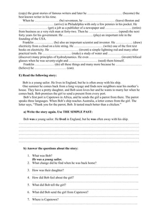 (copy) the great stories of famous writers and later he …………………………… (become) the
best known writer in his time.
When he ………………….. (be) seventeen, he ………………………… (leave) Boston and
…………………………… (arrive) in Philadelphia with only a few pennies in his pocket. He
……………………… (get) a job as a publisher of a newspaper and ……………………. (retire)
from business as a very rich man at forty-two. Then he ………………………. (spend) the next
forty years for his government. He ………………………. (play) an important role in the
founding of the USA.
Franklin ……………… (be) also an important scientist and inventor. He ……………. (draw)
electricity from a cloud on a kite string. He ……………………… (write) one of the first text
books on electricity. He ……………………… (invent) a simple lightning rod and many other
practical tools. He ……………………… (make) a study of water and ……………………….
(discover) many principles of hydrodynamics. He even ………………………… (invent) bifocal
glasses when he was seventy-eight and ……………………… (need) them himself.
Franklin ……………… (do) all these things and many more because he …………….………
(believe) he ………………………… (can).
E) Read the following story:
Bob is a young sailor. He lives in England, but he is often away with his ship.
One summer he comes back from a long voyage and finds new neighbors near his mother’s
house. They have a pretty daughter, and Bob soon loves her and he wants to marry her when he
comes back. Bob promises the girl to send a present from every port.
Bob’s first port is Capetown in Africa, and he sends the girl a parrot from there. The parrot
speaks three languages. When Bob’s ship reaches Australia, a letter comes from the girl. The
letter says, “Thank you for the parrot, Bob. It tasted much better than a chicken.”
a) Write the story again. Use THE SIMPLE PAST:
Bob was a young sailor. He lived in England, but he was often away with his ship.
……………………………………………………………………………………………………
……………………………………………………………………………………………………
……………………………………………………………………………………………………
……………………………………………………………………………………………………
……………………………………………………………………………………………………
……………………………………………………………………………………………………
b) Answer the questions about the story:
1. What was Bob?
He was a young sailor.
2. What change did he find when he was back home?
………………………………………………………………………………………..
3. How was their daughter?
………………………………………………………………………………………..
4. How did Bob feel about the girl?
………………………………………………………………………………………..
5. What did Bob tell the girl?
………………………………………………………………………………………..
6. What did Bob send the girl from Capetown?
……………………………………………………………………………………….
7. Where is Capetown?
……………………………………………………………………………………….
 