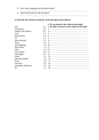 8. How many languages did the parrot speak?
…………………………………………………………………………………………
9. What did the girl do with the parrot?
…………………………………………………………………………………………
G) Rewrite the sentences using the word and signs in parenthesis:
1. We ate lunch at the cafeteria last night.
(he) (-) 2. He didn’t eat lunch at the cafeteria last night.
(yesterday) (?) 3. …………………………………………………
(study in the library) (-?) 4. …………………………………………………
(we) (-) 5. …………………………………………………
(play tennis) (+) 6. ………………………………………………….
(I) (-) 7. …………………………………………………
(get a present) (+) 8. …………………………………………………
(you) (-?) 9. …………………………………………………
(go shopping) (?) 10. ………………………………………………..
(last week) (-) 11. ………………………………………………..
(she) (+) 12. ………………………………………………..
(stay home) (?) 13. ………………………………………………….
(last night) (-?) 14. …………………………………………………
(they) (-) 15. …………………………………………………
(get into trouble) (+) 16. …………………………………………………
(you) (?) 17. …………………………………………………
(see him) (-?) 18. …………………………………………………
(yesterday afternoon) (?) 19. …………………………………………………
(I) (+) 20. …………………………………………………
 