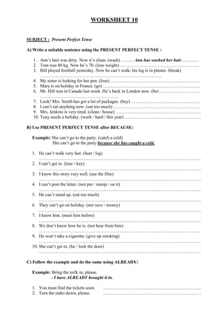 WORKSHEET 10
SUBJECT : Present Perfect Tense
A) Write a suitable sentence using the PRESENT PERFECT TENSE :
1. Ann’s hair was dirty. Now it’s clean. (wash) ……... Ann has washed her hair…………
2. Tom was 80 kg. Now he’s 70. (lose weight) ……………………………………………..
3. Bill played football yesterday. Now he can’t walk; his leg is in plaster. (break)
………………………………………………………………………
4. My sister is looking for her pen. (lose) ……………………………………………………
5. Mary is on holiday in France. (go) ………………………………………………………..
6. Mr. Hill was in Canada last week. He’s back in London now. (be) ………………………
…………………………………………….
7. Look! Mrs. Smith has got a lot of packages. (buy) ……………………………………….
8. I can’t eat anything now. (eat too much) ………………………………………………….
9. Mrs. Jenkins is very tired. (clean / house) …………………………………………………
10. Tony needs a holiday. (work / hard / this year) ……………………………………………
B) Use PRESENT PERFECT TENSE after BECAUSE:
Example: She can’t go to the party. (catch a cold)
She can’t go to the party because she has caught a cold.
1. He can’t walk very fast. (hurt / leg)
………………………………………………………………………………………………
2. I can’t get in. (lose / key)
………………………………………………………………………………………………
3. I know this story very well. (see the film)
………………………………………………………………………………………………
4. I can’t post the letter. (not put / stamp / on it)
………………………………………………………………………………………………
5. He can’t stand up. (eat too much)
………………………………………………………………………………………………
6. They can’t go on holiday. (not save / money)
………………………………………………………………………………………………
7. I know him. (meet him before)
………………………………………………………………………………………………
8. We don’t know how he is. (not hear from him)
………………………………………………………………………………………………
9. He won’t take a cigarette. (give up smoking)
………………………………………………………………………………………………
10. She can’t get in. (he / lock the door)
………………………………………………………………………………………………
C) Follow the example and do the same using ALREADY:
Example: Bring the milk in, please.
- I have ALREADY brought it in.
1. You must find the tickets soon. ………………………………………………………...
2. Turn the radio down, please. …………………………………………………………
 