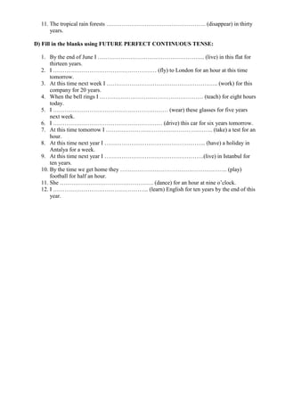 11. The tropical rain forests ……………………………………………. (disappear) in thirty
years.
D) Fill in the blanks using FUTURE PERFECT CONTINUOUS TENSE:
1. By the end of June I ……………………………………………….. (live) in this flat for
thirteen years.
2. I ……………………………………………… (fly) to London for an hour at this time
tomorrow.
3. At this time next week I …………………………………………………. (work) for this
company for 20 years.
4. When the bell rings I ……………………………………………… (teach) for eight hours
today.
5. I …………………………………………………… (wear) these glasses for five years
next week.
6. I ………………………………………………… (drive) this car for six years tomorrow.
7. At this time tomorrow I ……………………………………………….. (take) a test for an
hour.
8. At this time next year I …………………………………………….. (have) a holiday in
Antalya for a week.
9. At this time next year I …………………………………………….(live) in Istanbul for
ten years.
10. By the time we get home they ……………………………………………….. (play)
football for half an hour.
11. She …………………………………………. (dance) for an hour at nine o’clock.
12. I ………………………………………….. (learn) English for ten years by the end of this
year.
 