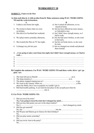 WORKSHEET 18
SUBJECT : Future in the Past
A) Join each idea in A with an idea from B. Make sentences using WAS / WERE GOING
TO and the verbs in brackets.
A B
1. I (take) a taxi home last night, a) but it rained all afternoon, so we
stayed at home.
2. We (write) to them when we were b) but my boss offered me more money,
on holiday, so I decided to stay.
3. She (drive) to Scotland last weekend, c) but I didn’t have enough money, so I
had to walk.
4. We (play) tennis yesterday afternoon, d) but she had seen it before, so she went
to bed early.
5. She (watch) the film on TV last night, e) but her car broke down, so she went
by train.
6. I (change) my job last year. f) but we changed our minds and phoned
them instead.
1. ..I was going to take a taxi home last night, but I didn’t have enough money, so I had to
walk…
2. ……………………………………………………………………………………………..
3. ……………………………………………………………………………………………..
4. ……………………………………………………………………………………………..
5. ……………………………………………………………………………………………..
6. ……………………………………………………………………………………………..
B) Complete the sentences. Use WAS / WERE GOING TO and these verbs: drive / get / go
pick / see:
1. The train left just as Harold …………………………………………….. on it.
2. The shop closed as I ………………………………………………… in it.
3. The phone stopped ringing just as I …………………………………………… it up.
4. We went to the cinema, where we …………………………………………….. a film
about the Mafia, but it was so popular we couldn’t get in.
5. Bob had trouble parking. A car took the last place in the car park just when he
…………………………………….. into it.
C) Use WAS / WERE GOING TO:
1. Did you travel by train?
No, I was going to travel by train but I changed my mind…………………………….
2. Did you buy that jacket you saw in the shop window?
No, I …………………………………………………………. but I changed my mind.
3. Did Sue get married?
No, she ……………………………………………. but she ………………………….. .
4. Did Wayne and Sharon go to Greece for their holidays?
No, ……………………………………………………………………………………….
5. Did you play tennis yesterday?
No, ……………………………………………………………………………………….
6. Did you invite Ann to the party?
No, ……………………………………………………………………………………….
 
