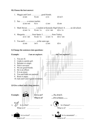 H) Choose the best answer:
1. Maggie and Carol …………… good friends.
a) am b) are c) is d) isn’t
2. Sue ………. a science teacher.
a) are not b) is c) are d) am
3. Mark Steven ………….. a student at Kennedy High School. It …….. an old school.
a) am / is b) are / is c) is / am d) is / is
4. Margarita ……….. from Spain. I ………….. from Turkey.
a) is / am b) are / is c) am / is d) is / are
5. You and I ……………… at the same age.
a) am isn’t c) are d) is
I) Change the sentences into questions:
Example: I am an engineer. ……Am I an engineer?……….
1. You are ill. …………………………………………………..
2. Linda is a pretty girl. …………………………………………………..
3. Belinda is a singer. …………………………………………………..
4. Nick is an actor. …………………………………………………..
5. We are good friends. …………………………………………………..
6. He is an officer. …………………………………………………
7. It is an eraser. …………………………………………………
8. You and Eddie are partners. …………………………………………………
9. Rosie is angry. …………………………………………………
10. Jack and I aren’t good swimmers. …………………………………………………
J) Give a short and a long answer:
Example: ↸ Is it a car? …No, it isn’t.
What is it? …It is a house…….
1) Is it a fish? …………………….. 8) Is it Saturn? ……………………..
What is it? …………………... What is it? ……………………
2) Is it a river? ….……….…. 9) Is it a mountain? …
What is it? …………………….. What is it? ……………………….
 