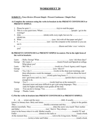 WORKSHEET 20
SUBJECT : Tense Review (Present Simple / Present Continuous / Simple Past)
A) Complete the sentences using the verbs in brackets in the PRESENT CONTINUOUS or
PRESENT SIMPLE:
1. Please be quiet. I ………………………………… (try) to read the paper.
2. This is a very quiet town. Where ……………………………………. (people / go) in the
evenings?
3. John ……………………………. (drink) milk every night, but now he …………………...
(drink) tea.
4. What ………………………………………. (you / do) with all that paper and glue?
5. I …………………………………….. (not / use) the computer at the moment so you can
use it.
6. ………………………………………………………. (Karen and John / ever / write) to
you?
B) PRESENT CONTINUOUS or PRESENT SIMPLE in context. Put in the right form of
the verb in brackets:
Laura : Hello, George! What ……………………………………… (you / do) these days?
George : Hi, Laura. I ……………………………….. (learn) French and Spanish at college.
What about you?
Laura : Me? Oh, I ……………………………… (work) at a Travel Agency until August.
George : ………………………………………. (you / like) it?
Laura : Yes, I do. I …………………………… (work) in the shop most mornings, and
three afternoons a week the manager ………………….. (tell) me about the travel
business. I …………………… (work) quite long hours. I ……………………….
(not / get) home until six, but I ………………………. (prefer) that to not having
enough to do.
George : Yes, I …………………………… (work) hard too at the moment.It ………………
(become) more and more difficult to get a job using languages. They …………….
(ask) for higher and higher exam grades all the time.
Laura : You can do it, George. You ……………… (be) clever.
George : Thanks. Laura.
C) Put the verbs in brackets into PRESENT CONTINUOUS or PRESENT SIMPLE:
It …. is ….. winter and the snow ………………………….. (fall). It usually …………………
(snow) in January here. Betty and James …………………………………… (play) in the garden.
They …………………………………… (build) a snowman and they ……………………………
(throw) snowballs. They …………………………… (like) the snow very much! Their mother
and father ………………………………… (not / like) it. They always …………………………..
(stay) in the house when it is cold. Mother usually ………………………….. (watch) TV and
Father …………………………… (listen) to the radio or ………………………… (read) a book.
At the moment they ……………………………….. (sit) in the living-room. Mother ……………
……………………. (write) a letter and Father …………………………………… (read) a book.
 