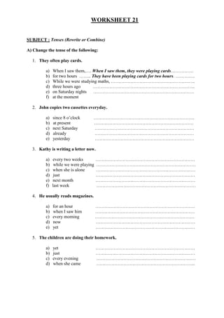 WORKSHEET 21
SUBJECT : Tenses (Rewrite or Combine)
A) Change the tense of the following:
1. They often play cards.
a) When I saw them,…. When I saw them, they were playing cards……………
b) for two hours …….. They have been playing cards for two hours. ………….
c) While we were studying maths, ………………………………………………..
d) three hours ago …………………………………………………………..
e) on Saturday nights ………………………………………………………….
f) at the moment
2. John copies two cassettes everyday.
a) since 8 o’clock ………………………………………………………….
b) at present …………………………………………………………
c) next Saturday …………………………………………………………
d) already …………………………………………………………
e) yesterday …………………………………………………………
3. Kathy is writing a letter now.
a) every two weeks …………………………………………………………
b) while we were playing …………………………………………………………
c) when she is alone …………………………………………………………
d) just …………………………………………………………
e) next month …………………………………………………………
f) last week …………………………………………………………
4. He usually reads magazines.
a) for an hour …………………………………………………………
b) when I saw him …………………………………………………………
c) every morning …………………………………………………………
d) now …………………………………………………………
e) yet …………………………………………………………
5. The children are doing their homework.
a) yet …………………………………………………………
b) just …………………………………………………………
c) every evening …………………………………………………………
d) when she came ………………………………………………………...
 