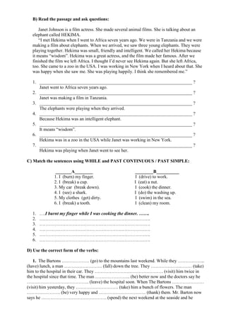 B) Read the passage and ask questions:
Janet Johnson is a film actress. She made several animal films. She is talking about an
elephant called HEKIMA.
“I met Hekima when I went to Africa seven years ago. We were in Tanzania and we were
making a film about elephants. When we arrived, we saw three young elephants. They were
playing together. Hekima was small, friendly and intelligent. We called her Hekima because
it means “wisdom”. Hekima was a great actress, and the film made her famous. After we
finished the film we left Africa. I thought I’d never see Hekima again. But she left Africa,
too. She came to a zoo in the USA. I was working in New York when I heard about that. She
was happy when she saw me. She was playing happily. I think she remembered me.”
1. ___________________________________________________________________ ?
Janet went to Africa seven years ago.
2. ___________________________________________________________________ ?
Janet was making a film in Tanzania.
3. ___________________________________________________________________ ?
The elephants were playing when they arrived.
4. ___________________________________________________________________ ?
Because Hekima was an intelligent elephant.
5. ___________________________________________________________________ ?
It means “wisdom”.
6. ___________________________________________________________________ ?
Hekima was in a zoo in the USA while Janet was working in New York.
7. ___________________________________________________________________ ?
Hekima was playing when Janet went to see her.
C) Match the sentences using WHILE and PAST CONTINUOUS / PAST SIMPLE:
_______A________ ________B__________
1. I (burn) my finger. I (drive) to work.
2. I (break) a cup. I (eat) a nut.
3. My car (break down). I (cook) the dinner.
4. I (see) a shark. I (do) the washing up.
5. My clothes (get) dirty. I (swim) in the sea.
6. I (break) a tooth. I (clean) my room.
1. ….I burnt my finger while I was cooking the dinner. …….
2. ……………………………………………………………….
3. ……………………………………………………………….
4. ……………………………………………………………….
5. ……………………………………………………………….
6. ……………………………………………………………….
D) Use the correct form of the verbs:
1. The Bartons ……………… (go) to the mountains last weekend. While they ……………...
(have) lunch, a man ……………………. (fall) down the tree. They ……………………… (take)
him to the hospital in their car. They ……………………………………… (visit) him twice in
the hospital since that time. The man ………………….. (be) better now and the doctors say he
………………………………….. (leave) the hospital soon. When The Bartons …………………
(visit) him yesterday, they ………………………. (take) him a bunch of flowers. The man
…………………. (be) very happy and …………………………. (thank) them. Mr. Barton now
says he ……………………………………. (spend) the next weekend at the seaside and he
 