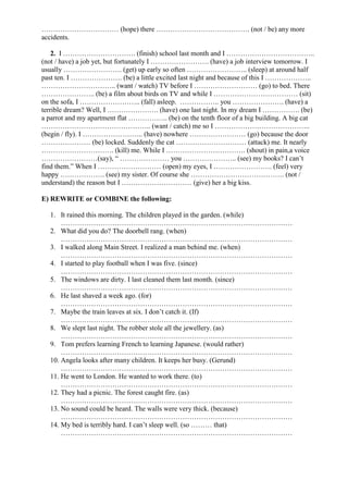 …………………………… (hope) there …………………………………. (not / be) any more
accidents.
2. I …………………………. (finish) school last month and I ………………………………..
(not / have) a job yet, but fortunately I ……………………. (have) a job interview tomorrow. I
usually ……………………. (get) up early so often …………………….. (sleep) at around half
past ten. I …………………. (be) a little excited last night and because of this I ………………..
………………………….. (want / watch) TV before I ……………………… (go) to bed. There
………………….. (be) a film about birds on TV and while I ……………………………… (sit)
on the sofa, I …………………….. (fall) asleep. …………….. you …………………. (have) a
terrible dream? Well, I …………………. (have) one last night. In my dream I ……………. (be)
a parrot and my apartment flat …………….. (be) on the tenth floor of a big building. A big cat
……………………………………….. (want / catch) me so I …………………………………..
(begin / fly). I …………………….. (have) nowhere …………………… (go) because the door
………………… (be) locked. Suddenly the cat ………………………… (attack) me. It nearly
…………………………. (kill) me. While I ……………………………. (shout) in pain,a voice
……………………(say), “ ………………… you ………………….. (see) my books? I can’t
find them.” When I ……………………… (open) my eyes, I ……………………. (feel) very
happy ………………. (see) my sister. Of course she …………………………………. (not /
understand) the reason but I ………………………… (give) her a big kiss.
E) REWRITE or COMBINE the following:
1. It rained this morning. The children played in the garden. (while)
………………………………………………………………………………………
2. What did you do? The doorbell rang. (when)
………………………………………………………………………………………
3. I walked along Main Street. I realized a man behind me. (when)
………………………………………………………………………………………
4. I started to play football when I was five. (since)
………………………………………………………………………………………
5. The windows are dirty. I last cleaned them last month. (since)
………………………………………………………………………………………
6. He last shaved a week ago. (for)
………………………………………………………………………………………
7. Maybe the train leaves at six. I don’t catch it. (If)
………………………………………………………………………………………
8. We slept last night. The robber stole all the jewellery. (as)
………………………………………………………………………………………
9. Tom prefers learning French to learning Japanese. (would rather)
………………………………………………………………………………………
10. Angela looks after many children. It keeps her busy. (Gerund)
………………………………………………………………………………………
11. He went to London. He wanted to work there. (to)
………………………………………………………………………………………
12. They had a picnic. The forest caught fire. (as)
………………………………………………………………………………………
13. No sound could be heard. The walls were very thick. (because)
………………………………………………………………………………………
14. My bed is terribly hard. I can’t sleep well. (so ……… that)
………………………………………………………………………………………
 