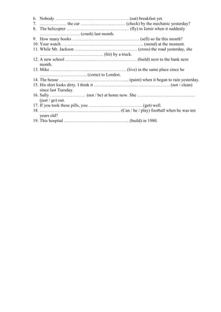 6. Nobody ………………………………………….. (eat) breakfast yet.
7. ……………… the car ………………………… (check) by the mechanic yesterday?
8. The helicopter …………………………………… (fly) to Izmir when it suddenly
……………………… (crash) last month.
9. How many books ……………………………………… (sell) so far this month?
10. Your watch ………………………………………………. (mend) at the moment.
11. While Mr. Jackson …………………………………… (cross) the road yesterday, she
……………………………………. (hit) by a truck.
12. A new school ………………………………………… (build) next to the bank next
month.
13. Mike …………………………………………… (live) in the same place since he
………………………….. (come) to London.
14. The house ……………………………………….. (paint) when it began to rain yesterday.
15. His shirt looks dirty. I think it …………………………………………… (not / clean)
since last Tuesday.
16. Sally …………………… (not / be) at home now. She …………………………………
(just / go) out.
17. If you took these pills, you ……………………………… (get) well.
18. ……………………………………………… (Can / he / play) football when he was ten
years old?
19. This hospital …………………………………….. (build) in 1980.
 