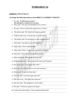 WORKSHEET 26
SUBJECT : Reported Speech
A) Change the following sentences from DIRECT to INDIRECT SPEECH:
1. He said, “I will be here at noon.”
He said that he would be here at noon.
2. Mary said, “The train will probably arrive on time.”
………………………………………………………………………………………..
3. He said, “I have to finish this report by five o’clock.”
………………………………………………………………………………………..
4. The doctor said, “Mr. Smith will improve quickly.”
………………………………………………………………………………………..
5. William said to me, “I am leaving in the morning.”
………………………………………………………………………………………..
6. The teacher said, “Everyone has to write a composition.”
………………………………………………………………………………………..
7. John said, “I saw that movie on Wednesday.”
………………………………………………………………………………………..
8. Helen said, “I have read that book.”
………………………………………………………………………………………..
9. Mary said to John, “I cannot go to the movie with you.”
………………………………………………………………………………………..
10. John said, “I have finished studying my lesson.”
………………………………………………………………………………………..
11. Mary remarked, “John speaks English well.”
………………………………………………………………………………………..
12. William said to me, “I will not see Mr. Jones until Tuesday.”
………………………………………………………………………………………..
13. Mr. Smith said, “I will refuse their offer.”
……………………………………………………………………………………….
14. John said, “I certainly hope it won’t rain tomorrow.”
……………………………………………………………………………………….
15. Henry said, “I can meet them later.”
……………………………………………………………………………………….
16. The boy said, “I am only eight years old.”
……………………………………………………………………………………….
17. She said to me, “The lights have gone out.”
……………………………………………………………………………………….
18. The man said, “The telephone is out of order.”
……………………………………………………………………………………….
19. He said, “I will never speak to her again.”
……………………………………………………………………………………….
20. I said to the clerk clearly, “I have already paid that bill.”
………………………………………………………………………………………
 