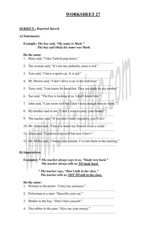 WORKSHEET 27
SUBJECT : Reported Speech
A) Statements:
Example: The boy said, “My name is Mark.”
The boy said (that) his name was Mark.
Do the same:
1. Mary said, “I like Turkish pop music.”
……………………………………………………………………
2. The woman said, “It’s not my umbrella, mine is red.”
……………………………………………………………………
3. Tom said, “I have a sports car. It is red.”
……………………………………………………………………
4. Mr. Brown said, “I don’t drive a car in the rush hour.”
……………………………………………………………………
5. Terry said, “I eat toasts for breakfast. They are made by my mother.”
……………………………………………………………………
6. Sue said, “The boy is looking at us. I don’t know him.”
……………………………………………………………………
7. John said, “I can swim well but I don’t have enough time to swim.”
……………………………………………………………………
8. My brother said to me, “I don’t want to carry your books!”
……………………………………………………………………
9. The teacher said, “If you don’t study regularly, you’ll fail.”
……………………………………………………………………
10. Mr. Green said, “I have to water my flowers twice a week.”
…………………………………………………………………….
11. Alice said, “I used to swim well but now I don’t.”
……………………………………………………………………..
12. Mr. Miller said, “I know your parents. I’ve met them in the meeting.”
……………………………………………………………………..
B) Imperatives:
Examples: * The teacher always says to us, “Study very hard.”
The teacher always tells us TO study hard.
* The teacher says, “Don’t talk in the class.”
The teacher tells us NOT TO talk in the class.
Do the same:
1. Woman to the porter: “Carry my suitcases.”
……………………………………………………………………..
2. Policeman to a man: “Describe your car.”
…………………………………………………………………….
3. Mother to the boy: “Don’t hurt yourself.”
…………………………………………………………………….
4. The robber to the man: “Give me your money.”
…………………………………………………………………….
 