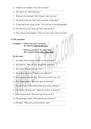 5. Teacher to the student: “Give me your book.”
…………………………………………………………………….
6. The man to us: “Don’t park here.”
……………………………………………………………………..
7. Woman to her husband: “Don’t forget to take your key.”
……………………………………………………………………..
8. Mr. Smith to her son: “Don’t put your books on this desk.”
……………………………………………………………………..
9. Young man to the young woman: “Give me one of your photographs.”
……………………………………………………………………..
10. The man to his son: “Hurry up! Don’t miss the bus!”
……………………………………………………………………..
11. The woman to her daughter: “Tidy your room, don’t waste your time.”
……………………………………………………………………..
C) Wh- questions:
Examples: * “What is the time?” he asked.
He asked me what the time was.
* “Where do you live?” he asked Mary.
How wanted to know where Mary lived.
Do the same:
1. He asked, “How long does it take you to have lunch?”
……………………………………………………………………….
2. He asked me, “What are you doing at the weekend?”
……………………………………………………………………….
3. She asked, “Why are you late, Tom?”
……………………………………………………………………….
4. My mother asked me, “Where is your umbrella?”
……………………………………………………………………….
5. The secretary asked the man, “Who do you want to see, sir?”
……………………………………………………………………….
6. The students asked, “What time does the bell ring?”
……………………………………………………………………….
7. He asked Tom, “What kind of films do you like watching?”
……………………………………………………………………….
8. The teacher asked the girl, “When do you have to be home?”
……………………………………………………………………….
9. They always asked, “Why don’t you let my cat in?”
……………………………………………………………………….
10. The passengers asked, “When did the last train leave?”
……………………………………………………………………….
11. He asked, “What will you do tomorrow, Jane?”
……………………………………………………………………….
 