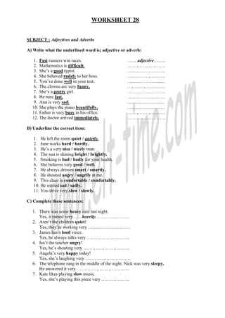 WORKSHEET 28
SUBJECT : Adjectives and Adverbs
A) Write what the underlined word is; adjective or adverb:
1. Fast runners win races. …… adjective …….
2. Mathematics is difficult. …………………….
3. She’s a good typist. …………………….
4. She behaved rudely to her boss. …………………….
5. You’ve done well in your test. …………………….
6. The clowns are very funny. …………………….
7. She’s a pretty girl. …………………….
8. He runs fast. …………………….
9. Ann is very sad. …………………….
10. She plays the piano beautifully. …………………….
11. Father is very busy in his office. .……………………
12. The doctor arrived immediately. …………………….
B) Underline the correct item:
1. He left the room quiet / quietly.
2. Jane works hard / hardly.
3. He’s a very nice / nicely man.
4. The sun is shining bright / brightly.
5. Smoking is bad / badly for your health.
6. She behaves very good / well.
7. He always dresses smart / smartly.
8. He shouted angry / angrily at me.
9. This chair is comfortable / comfortably.
10. He smiled sad / sadly.
11. You drive very slow / slowly.
C) Complete these sentences:
1. There was some heavy rain last night.
Yes, it rained very ….. heavily. …………………
2. Aren’t the children quiet!
Yes, they’re working very ……………………….
3. James has a loud voice.
Yes, he always talks very ………………………..
4. Isn’t the teacher angry!
Yes, he’s shouting very ………………………….
5. Angela’s very happy today!
Yes, she’s laughing very …………………………
6. The telephone rang in the middle of the night. Nick was very sleepy.
He answered it very ……………………………..
7. Kate likes playing slow music.
Yes, she’s playing this piece very ……………….
 