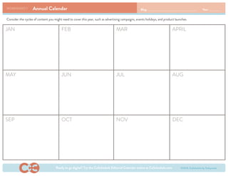 Annual CalendarWORKSHEET 1 Blog: Year:
JAN FEB MAR APRIL
MAY
SEP
JUN
OCT
JUL
NOV
AUG
DEC
Consider the cycles of content you might need to cover this year, such as advertising campaigns, events holidays, and product launches.
Ready to go digital? Try the CoSchedule Editorial Calendar online at CoSchedule.com ©2013, CoSchedule by Todaymade
 