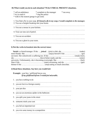 H) What would you do in each situation? Write UNREAL PRESENT situations.
* call an ambulance * complain to the manager * run away
* try to catch it * ring the police
* walk to the nearest garage to get some
1. You find a fly in your soup. If I found a fly in my soup, I would complain to the manager.
2. You see a burglar breaking into your house.
………………………………………………………………………………………………..
3. You see a mouse in your kitchen.
………………………………………………………………………………………………..
4. Your car runs out of petrol.
………………………………………………………………………………………………..
5. You see an accident.
………………………………………………………………………………………………..
6. You see a ghost in your room.
……………………………………………………………………………………………….
I) Put the verbs in brackets into the correct tense:
Sarah is a bored teenager. If she …. joined… (join) a club, she ……………………… (make)
more friends. She ………………………………. (enjoy) herself if she …………………….. (go)
out more. Her schoolwork is suffering too. If she ………………………………….. (study) more,
she ………………………………….. (have) better marks and she ………………………. (enter)
university. Unfortunately, she is becoming overweight. She ………………………………. (feel)
fitter if she ……………………………….. (start) swimming, and she …………………….. (get)
thinner if she ……………………………… (stop) eating so much chocolate.
J) Read these situations. Say how you would feel:
Example: your boy / girlfriend leaves you
If my girlfriend left me I would feel miserable.
1. you have nothing to do
…………………………………………………………………………….
2. you are lost in a foreign country
…………………………………………………………………………….
3. your pet dies
…………………………………………………………………………….
4. you see an enormous spider in the bathroom
……………………………………………………………………………
5. you split your jeans in the street
……………………………………………………………………………
6. someone steals your coat
……………………………………………………………………………
7. you fail an important test
……………………………………………………………………………
8. you win some money in a competition
…………………………………………………………………….……..
 
