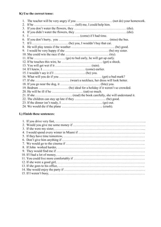 K) Use the correct tense:
1. The teacher will be very angry if you …………………………… (not do) your homework.
2. If he ……………………………….. (tell) me, I could help him.
3. If you don’t water the flowers, they ………………………………………… (die).
4. If you didn’t water the flowers, they …………………………………………(die).
5. I ……………………………………….. (come) if I had time.
6. If you don’t hurry, you ……………………………………….. (miss) the bus.
7. If I …………………………… (be) you, I wouldn’t buy that car.
8. He will play tennis if the weather …………………………………. (be) good.
9. I would be very happy if she …………………………………. (be) my sister.
10. She could win the race if she …………………………………. (try).
11. If he ……………………….. (go) to bed early, he will get up early.
12. If he touches this wire, he ……………………………….. (get) a shock.
13. You will get wet if it …………………………… (rain).
14. If I knew, I ………………………………… (come) earlier.
15. I wouldn’t say it if I ……………………….. (be) you.
16. What will you do if you ………………………………… (get) a bad mark?
17. If she ………………………….. (wear) a necklace, her dress will look better.
18. If you go near the dog, it ………………………………. (bite) you.
19. Bodrum ……………………… (be) ideal for a holiday if it weren’t so crowded.
20. He will be ill if he ……………………….. (eat) so much.
21. If she ……………………………. (read) the book carefully, she will understand it.
22. The children can stay up late if they ……………………….. (be) good.
23. If the dinner isn’t ready, I ……………………………….. (go) out.
24. We would die if the plane ……………………………….. (crash).
L) Finish these sentences:
1. If you drive very fast, ………………………………………………………………………...
2. Would you give me some money if ………………………………………………………….
3. If she were my sister, ………………………………………………………………………...
4. I would spend every winter in Miami if ……………………………………………………..
5. If they have time tomorrow, …………………………………………………………………
6. Don’t give him anything if …………………………………………………………………..
7. We would go to the cinema if ……………………………………………………………….
8. If John worked harder, ………………………………………………………………………
9. They would find me if ……………………………………………………………………….
10. If I had a lot of money, ………………………………………………………………………
11. You could live more comfortably if …………………………………………………………
12. If she were a good girl, ………………………………………………………………………
13. If she goes to his office, ……………………………………………………………………..
14. She would enjoy the party if …………………………………………………………………
15. If I weren’t busy, …………………………………………………………………………….
 