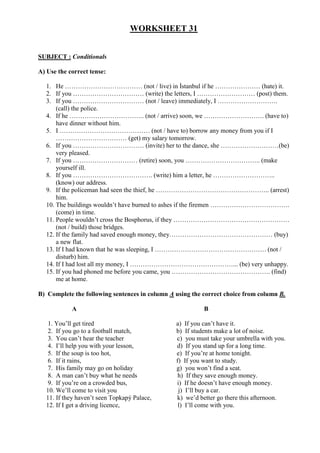 WORKSHEET 31
SUBJECT : Conditionals
A) Use the correct tense:
1. He ……………………………… (not / live) in İstanbul if he ………………… (hate) it.
2. If you …………………………… (write) the letters, I ……………………… (post) them.
3. If you …………………………… (not / leave) immediately, I ……………………….
(call) the police.
4. If he …………………………….. (not / arrive) soon, we ………………………. (have to)
have dinner without him.
5. I …………………………………… (not / have to) borrow any money from you if I
…………………………… (get) my salary tomorrow.
6. If you …………………………… (invite) her to the dance, she ………………………(be)
very pleased.
7. If you ………………………… (retire) soon, you …………………………….. (make
yourself ill.
8. If you ………………………………. (write) him a letter, he ………………………..
(know) our address.
9. If the policeman had seen the thief, he …………………………………………….. (arrest)
him.
10. The buildings wouldn’t have burned to ashes if the firemen ……………………………….
(come) in time.
11. People wouldn’t cross the Bosphorus, if they ………………………………………………
(not / build) those bridges.
12. If the family had saved enough money, they………………………………………… (buy)
a new flat.
13. If I had known that he was sleeping, I ……………………………………………. (not /
disturb) him.
14. If I had lost all my money, I …………………………………………... (be) very unhappy.
15. If you had phoned me before you came, you ………………………………………. (find)
me at home.
B) Complete the following sentences in column A using the correct choice from column B.
A B
1. You’ll get tired a) If you can’t have it.
2. If you go to a football match, b) If students make a lot of noise.
3. You can’t hear the teacher c) you must take your umbrella with you.
4. I’ll help you with your lesson, d) If you stand up for a long time.
5. If the soup is too hot, e) If you’re at home tonight.
6. If it rains, f) If you want to study.
7. His family may go on holiday g) you won’t find a seat.
8. A man can’t buy what he needs h) If they save enough money.
9. If you’re on a crowded bus, i) If he doesn’t have enough money.
10. We’ll come to visit you j) I’ll buy a car.
11. If they haven’t seen Topkapý Palace, k) we’d better go there this afternoon.
12. If I get a driving licence, l) I’ll come with you.
 