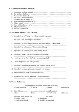 C) Complete the following sentences:
1. If you write me from England, ……………………………………………………………..
2. She can learn English if …………………………………………………………………….
3. We can catch the bus if ……………………………………………………………………..
4. If it doesn’t rain this afternoon, …………………………………………………………….
5. His family will be hungry if ………………………………………………………………..
6. Your room will become untidy if …………………………………………………………..
7. A baby cries if ………………………………………………………………………………
8. If my girlfriend comes early, ……………………………………………………………….
9. If he doesn’t smoke, ………………………………………………………………………..
10. You can’t sleep well if ……………………………………………………………………..
D) Rewrite the sentences using UNLESS:
1. If you don’t go to Venice, you will never ride in a gondola.
……………………………………………………………………………………..
2. If it doesn’t rain, we will go to the cinema.
……………………………………………………………………………………..
3. If you don’t go to a Chinese restaurant, you’ll never taste a Peking Duck.
……………………………………………………………………………………..
4. If you don’t go to Bursa, you’ll never climb Uludag.
……………………………………………………………………………………..
5. If you don’t go to India, you’ll never see Taj Mahal.
……………………………………………………………………………………..
6. If you don’t answer my question, I won’t go anywhere.
……………………………………………………………………………………..
7. I won’t let you go if you don’t give me my money back.
……………………………………………………………………………………..
8. I’ll call the police if you don’t go away.
……………………………………………………………………………………..
9. If you don’t complain the manager, you’ll always get bad service.
……………………………………………………………………………………..
10. If you don’t have enough money, you can’t buy this car.
……………………………………………………………………………………..
11. If he doesn’t work hard, he can’t pass his class.
……………………………………………………………………………………..
12. You won’t catch the bus if you don’t leave immediately.
……………………………………………………………………………………...
E) Choose the best one:
1. I ………………. very unhappy if my friends didn’t come to my party.
a) would have been b) will be c) would d) would be
2. If the old man …………………. some money, he would hire a taxi.
a) have b) had c) would have d) had had
3. If you had come in time, you ……………………. the lesson.
a) wouldn’t miss b) would miss
c) would have missed d) wouldn’t have missed
 