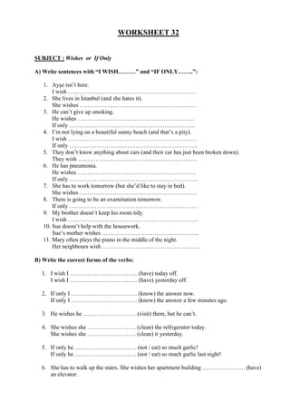 WORKSHEET 32
SUBJECT : Wishes or If Only
A) Write sentences with “I WISH………” and “IF ONLY……..”:
1. Ayşe isn’t here.
I wish …………………………………………………………
2. She lives in İstanbul (and she hates it).
She wishes ……………………………………………………
3. He can’t give up smoking.
He wishes ……………………………………………………
If only ………………………………………………………..
4. I’m not lying on a beautiful sunny beach (and that’s a pity).
I wish …………………………………………………………
If only …………………………………………………………
5. They don’t know anything about cars (and their car has just been broken down).
They wish …………………………………………………….
6. He has pneumonia.
He wishes …………………………………………………….
If only …………………………………………………………
7. She has to work tomorrow (but she’d like to stay in bed).
She wishes ……………………………………………………
8. There is going to be an examination tomorrow.
If only …………………………………………………………
9. My brother doesn’t keep his room tidy.
I wish ………………………………………………………….
10. Sue doesn’t help with the housework.
Sue’s mother wishes …………………………………………..
11. Mary often plays the piano in the middle of the night.
Her neighbours wish …………………………………………..
B) Write the correct forms of the verbs:
1. I wish I …………………………….. (have) today off.
I wish I …………………………….. (have) yesterday off.
2. If only I ……………………………. (know) the answer now.
If only I ……………………………. (know) the answer a few minutes ago.
3. He wishes he ……………………… (visit) them, but he can’t.
4. She wishes she ……………………. (clean) the refrigerator today.
She wishes she ……………………. (clean) it yesterday.
5. If only he ………………………….. (not / eat) so much garlic!
If only he ………………………….. (not / eat) so much garlic last night!
6. She has to walk up the stairs. She wishes her apartment building …………………. (have)
an elevator.
 