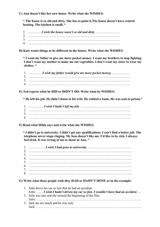 C) Ann doesn’t like her new house. Write what she WISHES:
“ The house is so old and dirty. She has to paint it.The house doesn’t have central
heating. The kitchen is small. “
1. ………….I wish the house wasn’t so old and dirty……………………
2. …………………………………………………………………………..
3. …………………………………………………………………………..
4. …………………………………………………………………………..
D) Kate wants things to be different in the future. Write what she WISHES:
“ I want my father to give me more pocket money. I want my brothers to stop fighting.
I don’t want my mother to make me eat vegetables. I don’t want my sister to wear my
clothes. “
1. ………….I wish my father would give me more pocket money. …………….
2. ………………………………………………………………………………….
3. ………………………………………………………………………………….
4. ………………………………………………………………………………….
E) Ted regrets what he DID or DIDN’T DO. Write what he WISHES:
“ He left his job. He didn’t listen to his wife. He robbed a bank. He was sent to prison.”
1. ………….. I wish I hadn’t left my job. ………………………………………..
2. …………………………………………………………………………………..
3. …………………………………………………………………………………..
4. …………………………………………………………………………………..
F) Read what Hilda says and write what she WISHES:
“ I didn’t go to university. I didn’t get any qualifications. I can’t find a better job. The
telephone never stops ringing. My boss doesn’t like me. I’d like to be rich. I always
feel tired. It was wrong of me to shout at Ann. “
1. …………… I wish I had gone to university. …………………………………..
2. ……………………………………………………………………………………
3. ……………………………………………………………………………………
4. ……………………………………………………………………………………
5. ……………………………………………………………………………………
6. ……………………………………………………………………………………
7. ……………………………………………………………………………………
8. ……………………………………………………………………………………
G) Write what these people wish they HAD or HADN’T DONE as in the example:
1. John drove his car so fast that he had an accident.
John: …… I wish I hadn’t driven my car so fast. I wouldn’t have had an accident….
2. Julie was late and she missed the beginning of the film.
Julie: …………………………………………………………………………………….
3. Jack ate too much and he was sick.
Jack: ……………………………………………………………………………………..
 