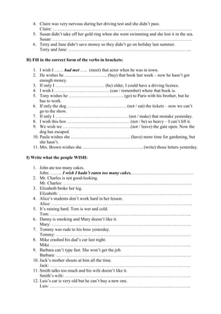 4. Claire was very nervous during her driving test and she didn’t pass.
Claire: ………………………………………………………………………………….
5. Susan didn’t take off her gold ring when she went swimming and she lost it in the sea.
Susan: ………………………………………………………………………………….
6. Terry and Jane didn’t save money so they didn’t go on holiday last summer.
Terry and Jane: ………………………………………………………………………..
H) Fill in the correct form of the verbs in brackets:
1. I wish I …… had met ….. (meet) that actor when he was in town.
2. He wishes he ……………………….. (buy) that book last week – now he hasn’t got
enough money.
3. If only I …………………………… (be) older, I could have a driving licence.
4. I wish I ………………………………. (can / remember) where that book is.
5. Tony wishes he ………………………………. (go) to Paris with his brother, but he
has to work.
6. If only the dog …………………………………. (not / eat) the tickets – now we can’t
go to the show.
7. If only I …………………………………………. (not / make) that mistake yesterday.
8. I wish this box …………………………………… (not / be) so heavy – I can’t lift it.
9. We wish we ……………………………………….(not / leave) the gate open. Now the
dog has escaped.
10. Paula wishes she …………………………………. (have) more time for gardening, but
she hasn’t.
11. Mrs. Brown wishes she ………………………………….. (write) those letters yesterday.
I) Write what the people WISH:
1. John ate too many cakes.
John: …….. I wish I hadn’t eaten too many cakes.……………………………………
2. Mr. Charles is not good-looking.
Mr. Charles: ……………………………………………………………………………
3. Elizabeth broke her leg.
Elizabeth: ………………………………………………………………………………
4. Alice’s students don’t work hard in her lesson.
Alice: …………………………………………………………………………………..
5. It’s raining hard. Tom is wet and cold.
Tom: …………………………………………………………………………………..
6. Danny is smoking and Mary doesn’t like it.
Mary: ………………………………………………………………………………….
7. Tommy was rude to his boss yesterday.
Tommy: ……………………………………………………………………………….
8. Mike crashed his dad’s car last night.
Mike …………………………………………………………………………………..
9. Barbara can’t type fast. She won’t get the job.
Barbara: ……………………………………………………………………………….
10. Jack’s mother shouts at him all the time.
Jack: …………………………………………………………………………………..
11. Smith talks too much and his wife doesn’t like it.
Smith’s wife: ………………………………………………………………………….
12. Luis’s car is very old but he can’t buy a new one.
Luis: …………………………………………………………………………………..
 