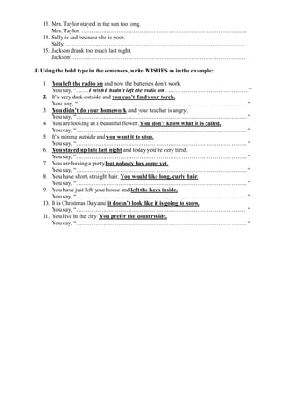 13. Mrs. Taylor stayed in the sun too long.
Mrs. Taylor: …………………………………………………………………………..
14. Sally is sad because she is poor.
Sally: …………………………………………………………………………………
15. Jackson drank too much last night.
Jackson: ………………………………………………………………………………
J) Using the bold type in the sentences, write WISHES as in the example:
1. You left the radio on and now the batteries don’t work.
You say, “…… I wish I hadn’t left the radio on . ……………………………………”
2. It’s very dark outside and you can’t find your torch.
You say, “……………………………………………………………………………. “
3. You didn’t do your homework and your teacher is angry.
You say, “…………………………………………………………………………….. “
4. You are looking at a beautiful flower. You don’t know what it is called.
You say, “…………………………………………………………………………….. “
5. It’s raining outside and you want it to stop.
You say, “…………………………………………………………………………….. “
6. You stayed up late last night and today you’re very tired.
You say, “…………………………………………………………………………….. “
7. You are having a party but nobody has come yet.
You say, “…………………………………………………………………………….. “
8. You have short, straight hair. You would like long, curly hair.
You say, “…………………………………………………………………………….. “
9. You have just left your house and left the keys inside.
You say, “…………………………………………………………………………….. “
10. It is Christmas Day and it doesn’t look like it is going to snow.
You say, “……………………………………………………………………………. “
11. You live in the city. You prefer the countryside.
You say, “…………………………………………………………………………….. “
 