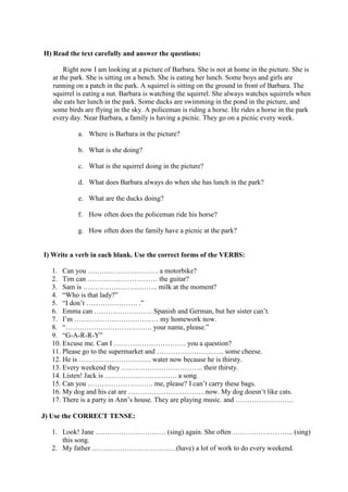 H) Read the text carefully and answer the questions:
Right now I am looking at a picture of Barbara. She is not at home in the picture. She is
at the park. She is sitting on a bench. She is eating her lunch. Some boys and girls are
running on a patch in the park. A squirrel is sitting on the ground in front of Barbara. The
squirrel is eating a nut. Barbara is watching the squirrel. She always watches squirrels when
she eats her lunch in the park. Some ducks are swimming in the pond in the picture, and
some birds are flying in the sky. A policeman is riding a horse. He rides a horse in the park
every day. Near Barbara, a family is having a picnic. They go on a picnic every week.
a. Where is Barbara in the picture?
b. What is she doing?
c. What is the squirrel doing in the picture?
d. What does Barbara always do when she has lunch in the park?
e. What are the ducks doing?
f. How often does the policeman ride his horse?
g. How often does the family have a picnic at the park?
I) Write a verb in each blank. Use the correct forms of the VERBS:
1. Can you ………………………… a motorbike?
2. Tim can ………………………… the guitar?
3. Sam is ………………………….. milk at the moment?
4. “Who is that lady?”
5. “I don’t …………………. .”
6. Emma can ……………………. Spanish and German, but her sister can’t.
7. I’m ……………………………… my homework now.
8. “………………………………. your name, please.”
9. “G-A-R-R-Y”
10. Excuse me. Can I …………………………. you a question?
11. Please go to the supermarket and ……………………….. some cheese.
12. He is …………………………. water now because he is thirsty.
13. Every weekend they …………………………….. their thirsty.
14. Listen! Jack is …………………………. a song.
15. Can you ………………………. me, please? I can’t carry these bags.
16. My dog and his cat are ……………………………now. My dog doesn’t like cats.
17. There is a party in Ann’s house. They are playing music. and …………………….
J) Use the CORRECT TENSE:
1. Look! Jane ………………………… (sing) again. She often …………………….. (sing)
this song.
2. My father ………………………………(have) a lot of work to do every weekend.
 