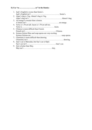 E) Use “as ……………………. as” in the blanks:
1. Jack’s English is worse than Sonia’s.
Jack’s English isn’t ………………………………………. Sonia’s.
2. Alper’s bag is 3 kg. Ahmet’s bag is 5 kg.
Alper’s bag isn’t …………………………………………….. Ahmet’s bag.
3. An orange is sweeter than a lemon.
A lemon isn’t ……………………………………………. an orange.
4. Terry is 1.70 cm tall. Jason is 1.70 cm tall too.
Terry is …………………………………………… Jason.
5. Chinese is more difficult than French.
French isn’t …………………………………………. Chinese.
6. Science fiction films and soap operas are very exciting.
Science fictions are …………………………………………. soap operas.
7. Chemistry is more difficult than drawing.
Chemistry isn’t ………………………………………………… drawing.
8. Jane’s car is Mercedes, but Sue’s car is Opel.
Sue’s car isn’t ………………………………………. Jane’s car.
9. July is hotter than May.
May isn’t ……………………………………… July.
 