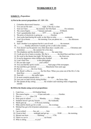 WORKSHEET 35
SUBJECT : Prepositions
A) Put in the correct prepositions AT / ON / IN:
1. Columbos discovered America …………… 1492.
2. You can see the stars …………… night, if the sky is clear.
3. Tom isn’t here …………. the moment. He’ll be back …………. five minutes.
4. The course begins ……….. 7 January and ends ………… 10 March.
5. Tom’s grandmother died ……….. 1977 ……….. the age of 79.
6. The price of electricity is going up …………. October.
7. Ann works hard during the week, so she likes to relax …………. weekends.
8. I can’t be at home ………… the morning. Can you phone me ………. the afternoon
instead?
9. Jack’s brother is an engineer but he’s out of work ……….. the moment.
10. …………. Sunday afternoons I usually go for a walk in the country.
11. Tom doesn’t see his parents very often these days- usually only ……….. Christmas and
sometimes …………. the summer for a few days.
12. The telephone and the doorbell rang …………. the same time.
13. I walk up a lot of stairs everyday. My flat is …………. the third floor and there is no lift.
14. We went to the theatre last night. We had seats ………… the front row.
15. It can be dangerous when children play football ………….. the street.
16. I can’t find Tom ………… in this photogfaph.
17. Do you take sugar ………….. your coffee?
18. You can find the sports results ………….. back page of the newspaper.
19. Sue and Dave got married …………… Manchester four years ago.
20. Paris is ………….. the river Seine.
21. Mr. Boyle’s office is …………. the first floor. When you come out of the lift, it’s the
third floor ………….. your left.
22. Turn left …………. the traffic lights.
23. In most countries people drive …………. the right.
24. Last year we had a lovely skiing holiday …………… the Swiss Alps.
25. She spends all day sitting …………. the window and watching what is happening
outside.
B) Fill in the blanks using correct prepositions:
1. Cenk lives ………….. 810 İstiklal Street.
2. The course begins …………. 8 June and ends ………….. October.
3. Peter is …………. class 2 B.
4. Peter goes to school ………….. Monday …………. Friday.
5. Students haven’t got any lessons …………. the weekends.
6. Sheila gets up …………. 6.30 every morning.
7. Mike and his family go for a walk ………… the evenings.
8. Michael has got a lot of posters and pictures ………….. cars ………. the wall ………. his
room.
9. I go to school ……….. bus, not ……….. foot.
10. I went to bed ………… midnight and got up …………. 10.00 ………. the morning.
11. Mozart was born ………….. Salzburg …………. 1756.
12. There is a car in ……….. ………….. our house.
13. Who is sitting ………….. to you?
 