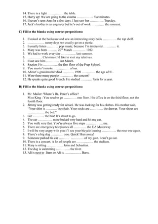 14. There is a light …………… the table.
15. Hurry up! We are going to the cinema …………… five minutes.
16. I haven’t seen Ann for a few days. I last saw her …………. Tuesday.
17. Jack’s brother is an engineer but he’s out of work ………… the moment.
C) Fill in the blanks using correct prepositions:
1. I looked at the bookcase and saw an interesting story book …………. the top shelf.
2. ……………. sunny days we usually go on a picnic.
3. I usually listen ……….. pop music, because I’m interested ………… it.
4. Mary was born ……… 20th
March ………… 1982.
5. We had to work everyday ………….. last summer.
6. ………….. Christmas I’d like to visit my relatives.
7. I last saw him ………… last March.
8. Section 5 is ………….. the first floor of the Prep School.
9. You mustn’t smoke …………… a bus.
10. Ahmet’s grandmother died ……….. 1990 …………. the age of 81.
11. Were there many people …………. the concert?
12. He speaks quite good French. He studied ……….. Paris for a year.
D) Fill in the blanks using correct prepositions:
1. Mr. Mailer: Where’s Dr. Perez’s office?
Miss King : You need to go ………… one floor. His office is on the third floor, not the
fourth floor.
2. Jimmy was getting ready for school. He was looking for his clothes. His mother said,
“Your shirt is ……….. the chair. Your socks are ………… the drawer. Your shoes are
……………. the bed.”
3. Get ……….. the bus! It’s about to go.
4. The car ………….. mine braked very hard and hit my car.
5. You walk very fast. You’re always five steps ……………. me.
6. There are emergency telephones all ………… the E-5 Motorway.
7. I will be very angry with you if I see your bicycle leaning ………….. the rose tree again.
8. There’s a big dog ………… you. Quick! Run away!
9. Someone parked his car ………. ………… of my gate. I can’t go out.
10. There is a concert. A lot of people are ……………. the stadium.
11. Mary is sitting …………… John and Sebastian.
12. The dog is swimming …………. the river.
13. Ali is next to Barış or Ali is ……………. Barış.
 